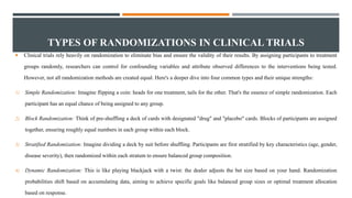 TYPES OF RANDOMIZATIONS IN CLINICAL TRIALS
 Clinical trials rely heavily on randomization to eliminate bias and ensure the validity of their results. By assigning participants to treatment
groups randomly, researchers can control for confounding variables and attribute observed differences to the interventions being tested.
However, not all randomization methods are created equal. Here's a deeper dive into four common types and their unique strengths:
1) Simple Randomization: Imagine flipping a coin: heads for one treatment, tails for the other. That's the essence of simple randomization. Each
participant has an equal chance of being assigned to any group.
2) Block Randomization: Think of pre-shuffling a deck of cards with designated "drug" and "placebo" cards. Blocks of participants are assigned
together, ensuring roughly equal numbers in each group within each block.
3) Stratified Randomization: Imagine dividing a deck by suit before shuffling. Participants are first stratified by key characteristics (age, gender,
disease severity), then randomized within each stratum to ensure balanced group composition.
4) Dynamic Randomization: This is like playing blackjack with a twist: the dealer adjusts the bet size based on your hand. Randomization
probabilities shift based on accumulating data, aiming to achieve specific goals like balanced group sizes or optimal treatment allocation
based on response.
 
