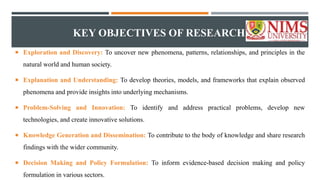 KEY OBJECTIVES OF RESEARCH
 Exploration and Discovery: To uncover new phenomena, patterns, relationships, and principles in the
natural world and human society.
 Explanation and Understanding: To develop theories, models, and frameworks that explain observed
phenomena and provide insights into underlying mechanisms.
 Problem-Solving and Innovation: To identify and address practical problems, develop new
technologies, and create innovative solutions.
 Knowledge Generation and Dissemination: To contribute to the body of knowledge and share research
findings with the wider community.
 Decision Making and Policy Formulation: To inform evidence-based decision making and policy
formulation in various sectors.
 