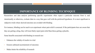 IMPORTANCE OF BLINDING TECHNIQUE
Researchers and data analysts performing specific experiments often expect a particular outcome from it, and
intentionally or otherwise, evaluate data in a way that goes well with the preferred hypothesis. It is most significant in
subjective trials where skewed outcomes are avoided with blinding.
For instance, blinding can be used in an experiment where pain relief is assessed. If the participants here are aware that
they are getting a drug, they will most likely report pain relief than those getting a placebo.
Some benefits associated with blinding in research are:
• Enhances the validity of results in a trial
• Ensures unbiased ascertainment of outcomes
• Makes better the reliability of research
 