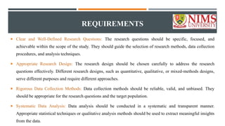 REQUIREMENTS
 Clear and Well-Defined Research Questions: The research questions should be specific, focused, and
achievable within the scope of the study. They should guide the selection of research methods, data collection
procedures, and analysis techniques.
 Appropriate Research Design: The research design should be chosen carefully to address the research
questions effectively. Different research designs, such as quantitative, qualitative, or mixed-methods designs,
serve different purposes and require different approaches.
 Rigorous Data Collection Methods: Data collection methods should be reliable, valid, and unbiased. They
should be appropriate for the research questions and the target population.
 Systematic Data Analysis: Data analysis should be conducted in a systematic and transparent manner.
Appropriate statistical techniques or qualitative analysis methods should be used to extract meaningful insights
from the data.
 