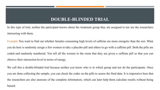 DOUBLE-BLINDED TRIAL
In this type of trial, neither the participant knows about the treatment group they are assigned to nor are the researchers
interacting with them.
Example You want to find out whether females consuming high levels of caffeine are more energetic than the rest. What
you do here is randomly assign a few women to take a placebo pill and others to go with a caffeine pill. Both the pills are
coded and randomly numbered. You tell all the women in the room that they are given a caffeine pill so that you can
observe their interaction level in terms of energy.
We call this a double-blinded trial because neither you know who is in which group and nor do the participants. Once
you are done collecting the sample, you can check the codes on the pills to assess the final data. It is imperative here that
the researchers are also unaware of the complete information, which can later help them calculate results without being
biased.
 