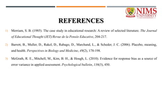 REFERENCES
1) Merriam, S. B. (1985). The case study in educational research: A review of selected literature. The Journal
of Educational Thought (JET)/Revue de la Pensée Educative, 204-217.
2) Barrett, B., Muller, D., Rakel, D., Rabago, D., Marchand, L., & Scheder, J. C. (2006). Placebo, meaning,
and health. Perspectives in Biology and Medicine, 49(2), 178-198.
3) McGrath, R. E., Mitchell, M., Kim, B. H., & Hough, L. (2010). Evidence for response bias as a source of
error variance in applied assessment. Psychological bulletin, 136(3), 450.
 