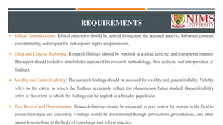 REQUIREMENTS
 Ethical Considerations: Ethical principles should be upheld throughout the research process. Informed consent,
confidentiality, and respect for participants' rights are paramount.
 Clear and Concise Reporting: Research findings should be reported in a clear, concise, and transparent manner.
The report should include a detailed description of the research methodology, data analysis, and interpretation of
findings.
 Validity and Generalizability: The research findings should be assessed for validity and generalizability. Validity
refers to the extent to which the findings accurately reflect the phenomenon being studied. Generalizability
refers to the extent to which the findings can be applied to a broader population.
 Peer Review and Dissemination: Research findings should be subjected to peer review by experts in the field to
ensure their rigor and credibility. Findings should be disseminated through publications, presentations, and other
means to contribute to the body of knowledge and inform practice.
 