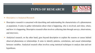 TYPES OF RESEARCH
 Descriptive vs Analytical Research
 Descriptive research is concerned with describing and understanding the characteristics of a phenomenon
or population. It aims to gather information about what is happening, who is involved, and when, where,
and how it is happening. Descriptive research often involves collecting data through surveys, observations,
and interviews.
 Analytical research, on the other hand, goes beyond description to explain the reasons or causes behind
observed phenomena or relationships. It aims to identify patterns, correlations, and causal relationships
between variables. Analytical research often involves using statistical techniques to analyze data and test
hypotheses.
 