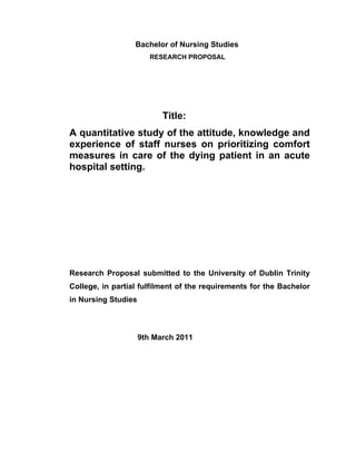 Bachelor of Nursing Studies
RESEARCH PROPOSAL
Title:
A quantitative study of the attitude, knowledge and
experience of staff nurses on prioritizing comfort
measures in care of the dying patient in an acute
hospital setting.
Research Proposal submitted to the University of Dublin Trinity
College, in partial fulfilment of the requirements for the Bachelor
in Nursing Studies
9th March 2011
 