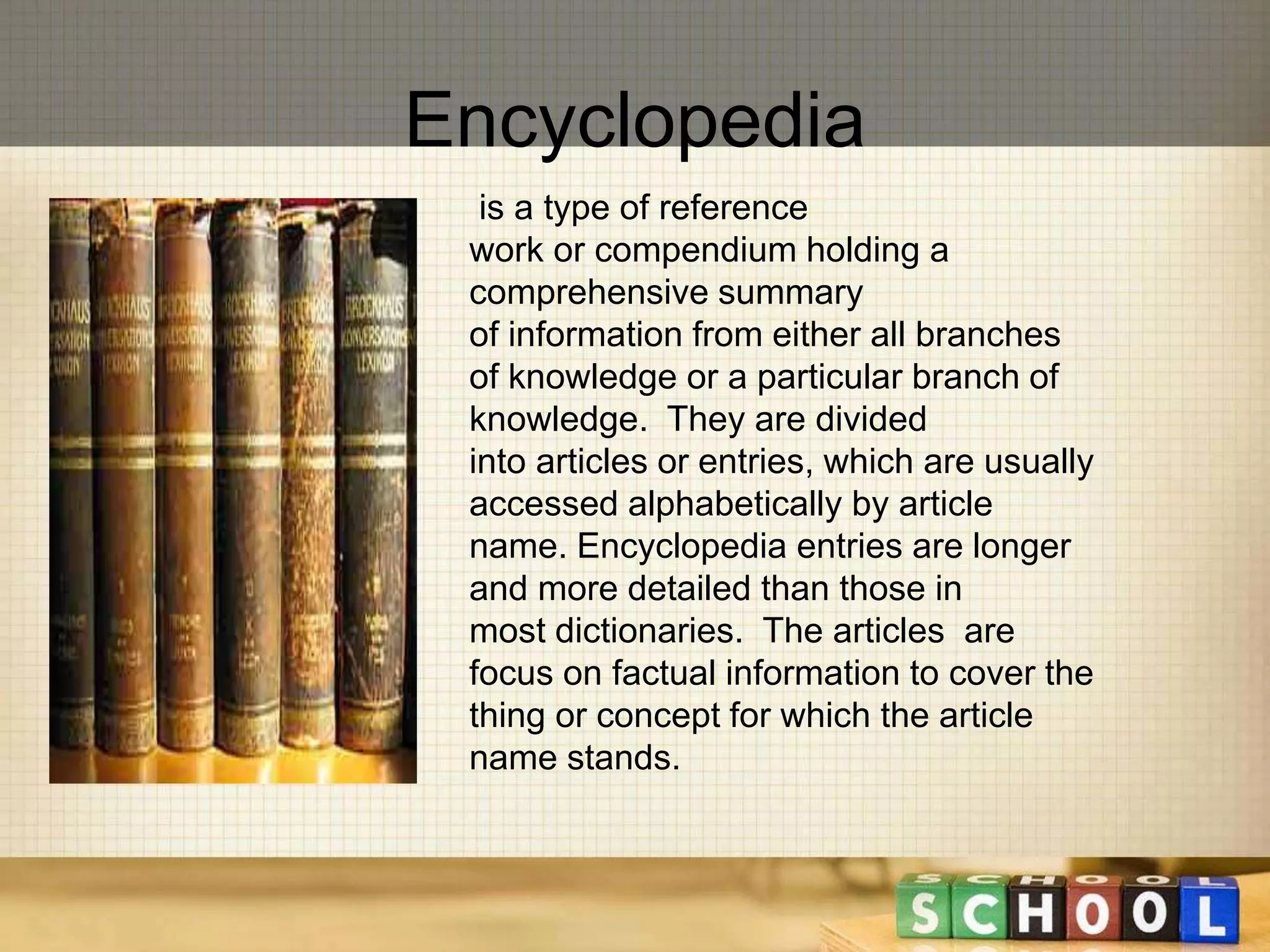 Encyclopedia 
is a type of reference 
work or compendium holding a 
comprehensive summary 
of information from either all branches 
of knowledge or a particular branch of 
knowledge. They are divided 
into articles or entries, which are usually 
accessed alphabetically by article 
name. Encyclopedia entries are longer 
and more detailed than those in 
most dictionaries. The articles are 
focus on factual information to cover the 
thing or concept for which the article 
name stands. 
 