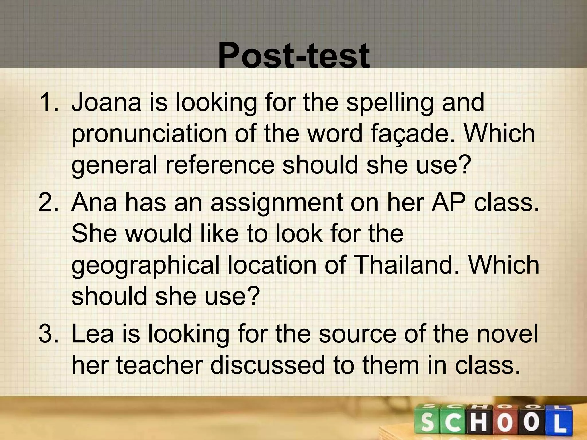 Post-test 
1. Joana is looking for the spelling and 
pronunciation of the word façade. Which 
general reference should she use? 
2. Ana has an assignment on her AP class. 
She would like to look for the 
geographical location of Thailand. Which 
should she use? 
3. Lea is looking for the source of the novel 
her teacher discussed to them in class. 
 