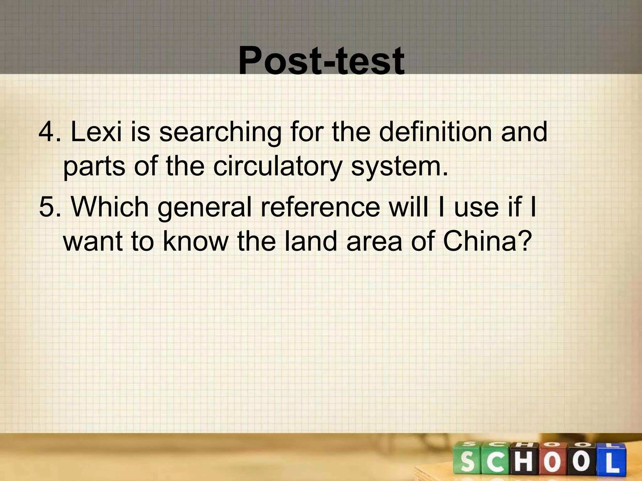 Post-test 
4. Lexi is searching for the definition and 
parts of the circulatory system. 
5. Which general reference wilI I use if I 
want to know the land area of China? 
 