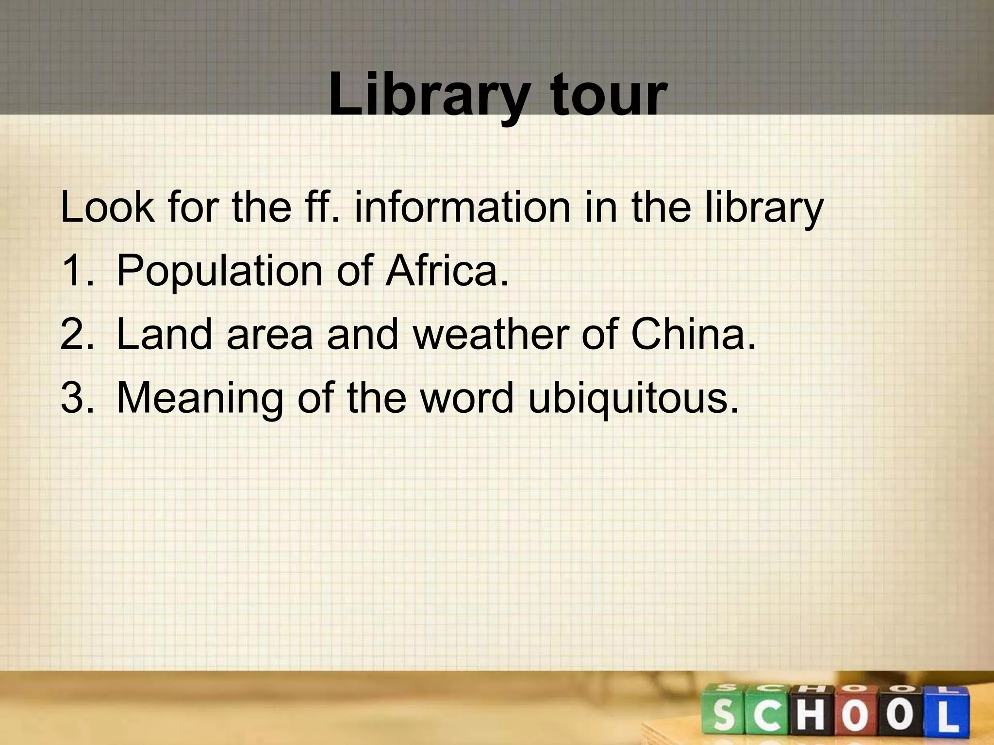Library tour 
Look for the ff. information in the library 
1. Population of Africa. 
2. Land area and weather of China. 
3. Meaning of the word ubiquitous. 
