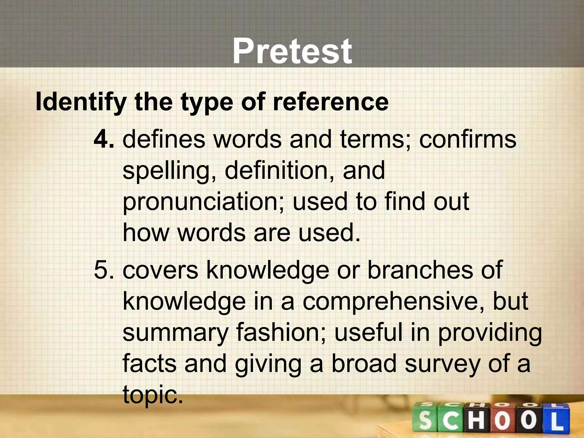 Pretest 
Identify the type of reference 
4. defines words and terms; confirms 
spelling, definition, and 
pronunciation; used to find out 
how words are used. 
5. covers knowledge or branches of 
knowledge in a comprehensive, but 
summary fashion; useful in providing 
facts and giving a broad survey of a 
topic. 
 