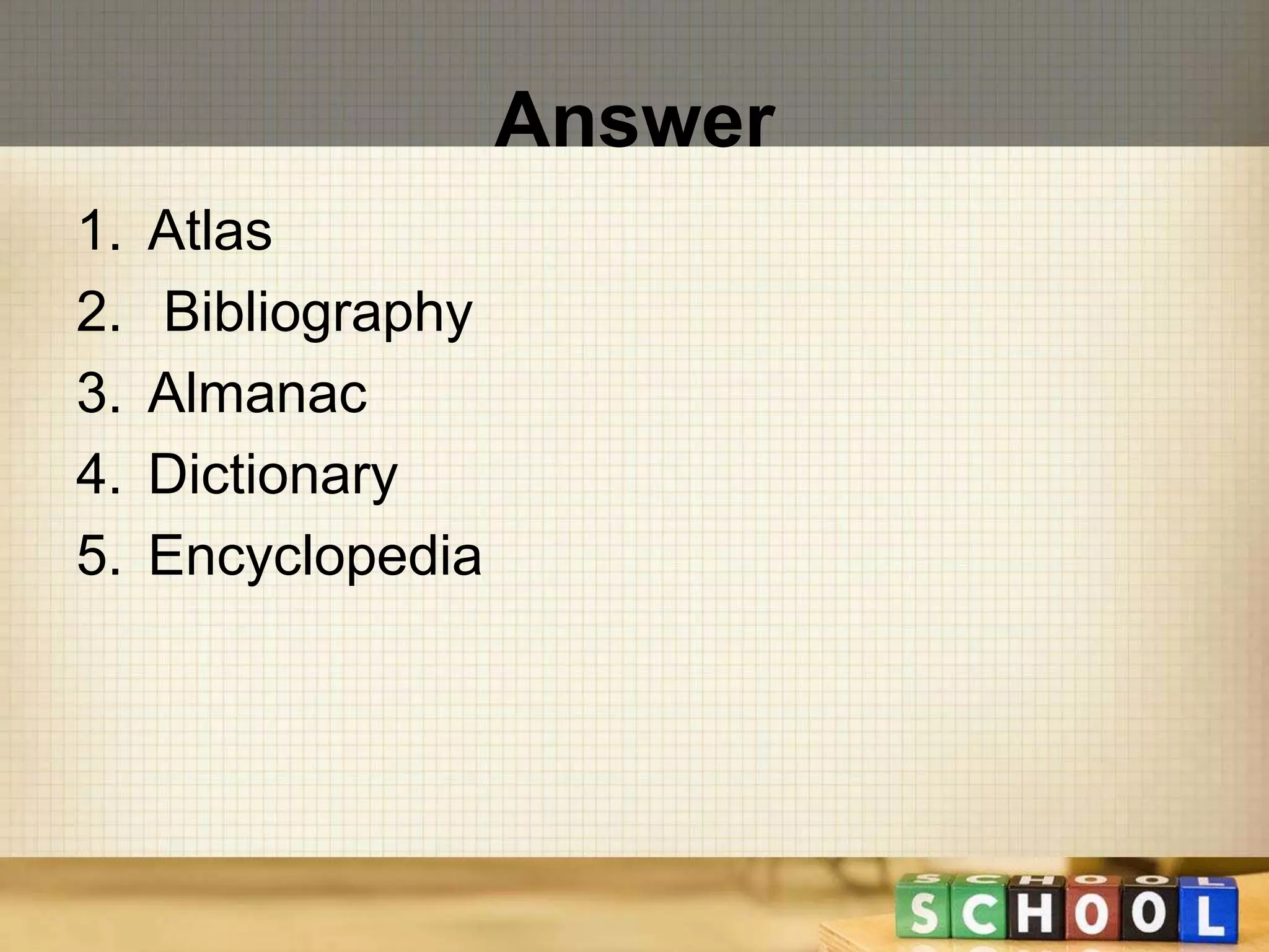 Answer 
1. Atlas 
2. Bibliography 
3. Almanac 
4. Dictionary 
5. Encyclopedia 
 