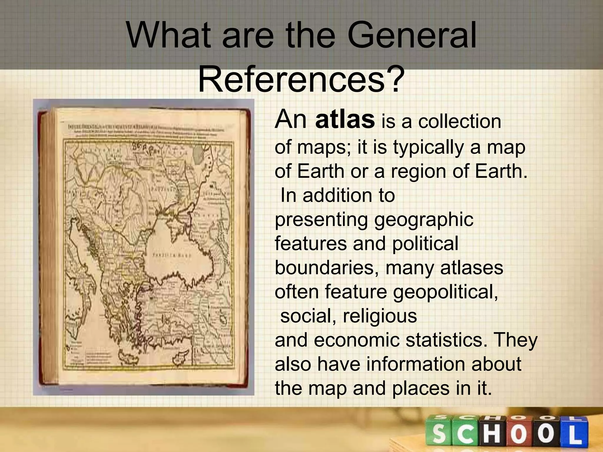 What are the General 
References? 
An atlas is a collection 
of maps; it is typically a map 
of Earth or a region of Earth. 
In addition to 
presenting geographic 
features and political 
boundaries, many atlases 
often feature geopolitical, 
social, religious 
and economic statistics. They 
also have information about 
the map and places in it. 
 