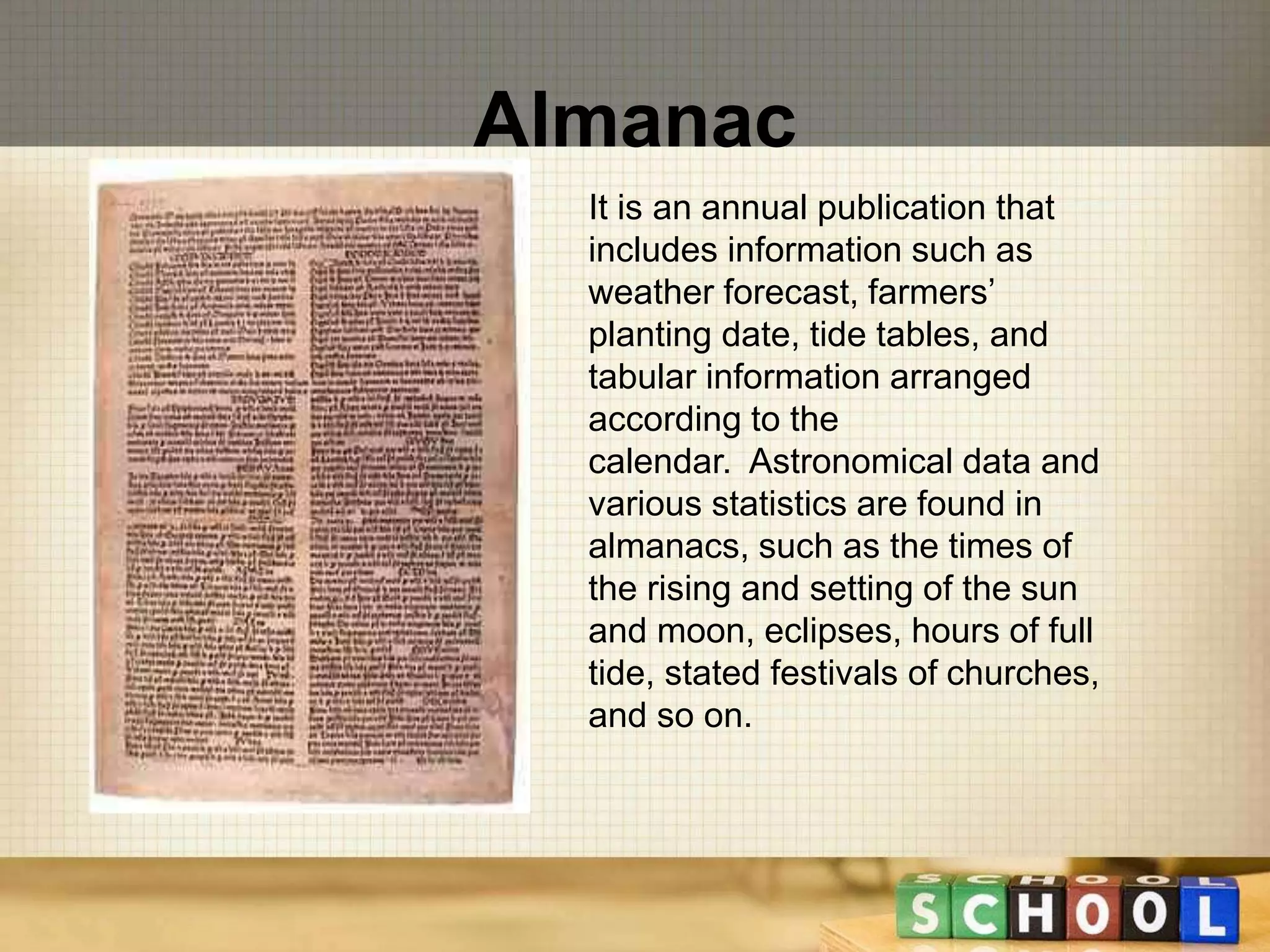 Almanac 
It is an annual publication that 
includes information such as 
weather forecast, farmers’ 
planting date, tide tables, and 
tabular information arranged 
according to the 
calendar. Astronomical data and 
various statistics are found in 
almanacs, such as the times of 
the rising and setting of the sun 
and moon, eclipses, hours of full 
tide, stated festivals of churches, 
and so on. 
 