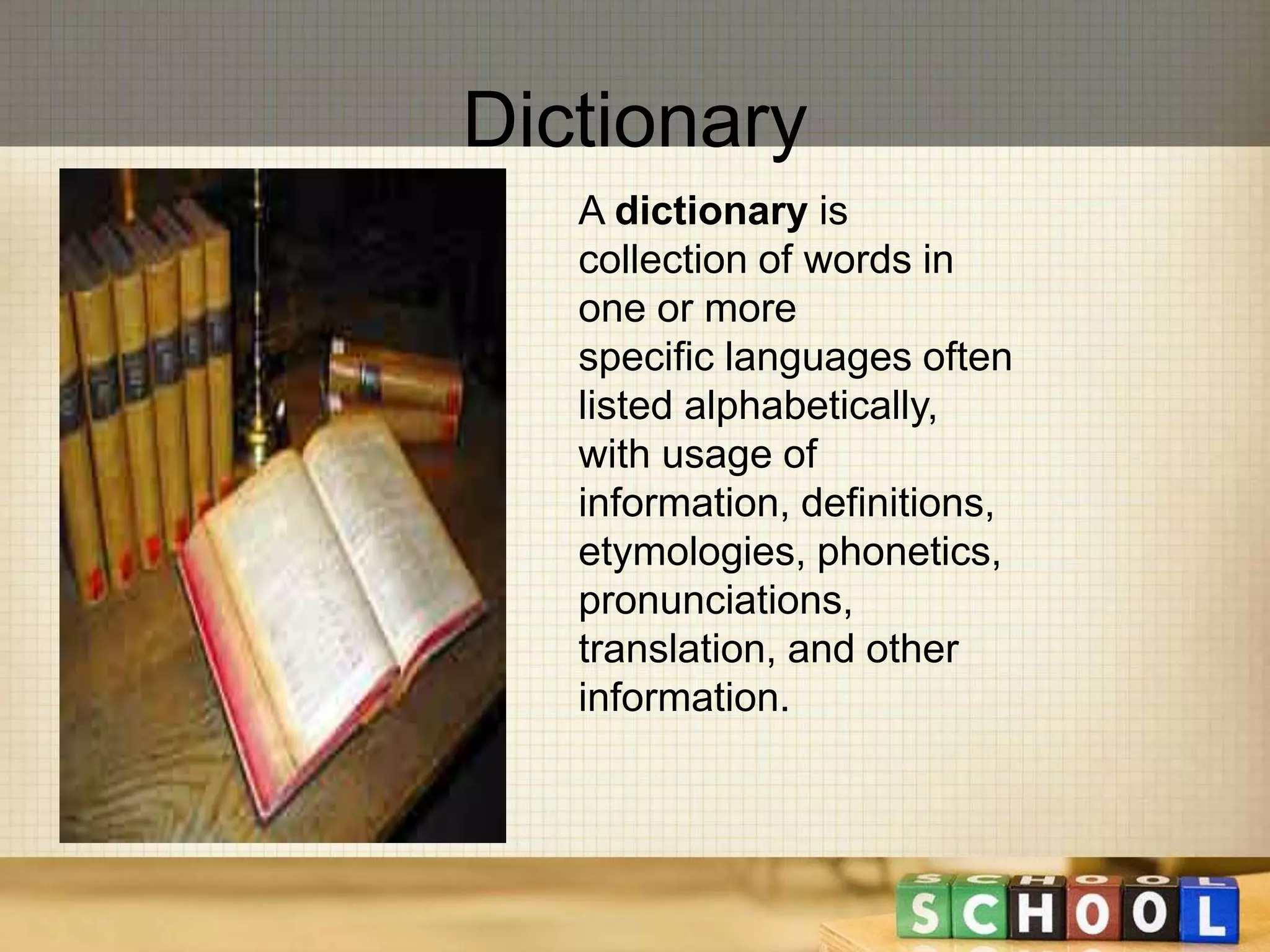Dictionary 
A dictionary is 
collection of words in 
one or more 
specific languages often 
listed alphabetically, 
with usage of 
information, definitions, 
etymologies, phonetics, 
pronunciations, 
translation, and other 
information. 
 
