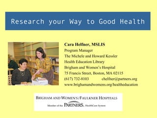 Research your Way to Good Health


            Cara Helfner, MSLIS
            Program Manager
            The Michele and Howard Kessler
            Health Education Library
            Brigham and Women’s Hospital
            75 Francis Street, Boston, MA 02115
            (617) 732-8103          chelfner@partners.org
            www.brighamandwomens.org/healtheducation
 