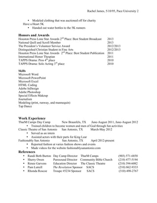 Rachel James, 5/10/95, Pace University 2
• Modeled clothing that was auctioned off for charity
Have a Heart 5K
• Handed out water bottles to the 5K runners

Honors and Awards

Houston Press Lone Star Awards 2nd Place: Best Student Broadcast
National Quill and Scroll Member
The President’s Volunteer Service Award
Distinguished Christian Student in Fine Arts
Houston Press Lone Star Awards 2nd Place: Best Student Publication
International Honor Thespian
TAPPS Drama: Pros 4th place
TAPPS Drama: Solo Acting 3rd place

2013
2013
2012/2013
2012/2013
2011
2011
2010
2010

Skills
Microsoft Word
Microsoft PowerPoint
Microsoft Excel
HTML Coding
Adobe InDesign
Adobe Photoshop
Special Effects Makeup
Journalism
Modeling (print, runway, and mannequin)
Tap Dance

Work Experience
TbarM Camps Day Camp
New Braunfels, TX
June-August 2011, June-August 2012
• Trained children to become women and men of God through fun activities
Classic Theatre of San Antonio
San Antonio, TX
March-May 2012
• Served as an intern
• Assisted actors with their parts for King Lear
Fashionably San Antonio
San Antonio, TX
April 2012-present
• Reported fashion at varies fashion shows and events
• Made videos for the website fashionablysanantonio.com

References
•
•
•
•
•

Randi Beth Burton
Sherry Owen
Renee Garvens
Pam Lutrell
Rhonda Roscoe

Day Camp Director TbarM Camps
Puresound Director Community Bible Church
Education Director The Classic Theatre
The Revelation Sponsor SACS
Troupe #5234 Sponsor
SACS

(903) 571-6858
(210) 477-5194
(210) 394-6082
(210) 862-9333
(310) 498-2767

 