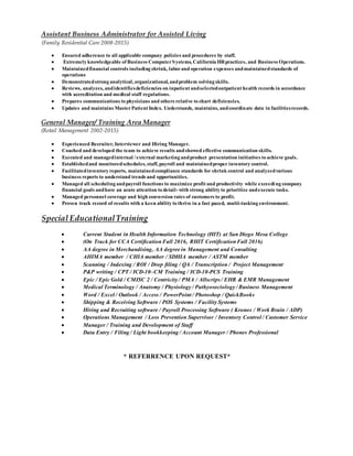 Assistant Business Administrator for Assisted Living
(Family Residential Care 2008-2015)
 Ensured adherence to all applicable company policies and procedures by staff.
 Extremely knowledgeable of Business ComputerSystems, California HRpractices, and Business Operations.
 Maintainedfinancial controls including shrink, laborand operation expenses andmaintainedstandards of
operations
 Demonstratedstrong analytical, organizational, andproblem solving skills.
 Reviews, analyzes, andidentifiesdeficiencies on inpatient andselectedoutpatient health records in accordance
with accreditation and medical staff regulations.
 Prepares communications to physicians and others relative to chart deficiencies.
 Updates and maintains MasterPatient Index. Understands, maintains, andcoordinate data in facilitiesrecords.
General Manager/ Training Area Manager
(Retail Management 2002-2015)
 Experienced Recruiter, Interviewer and Hiring Manager.
 Coached and developed the team to achieve results andshowed effective communication skills.
 Executed and managedinternal /external marketing andproduct presentation initiatives to achieve goals.
 Establishedand monitoredschedules, staff, payroll and maintainedproper inventory control.
 Facilitatedinventory reports, maintainedcompliance standards for shrink control and analyzedvarious
business reports to understand trends and opportunities.
 Managed all scheduling andpayroll functions to maximize profit and productivity while exceeding company
financial goals andhave an acute attention to detail- with strong ability to prioritize andexecute tasks.
 Managed personnel coverage and high conversion rates of customers to profit.
 Proven track record of results with a keen ability to thrive in a fast paced, multi-tasking environment.
Special EducationalTraining
 Current Student in Health Information Technology (HIT) at San Diego Mesa College
 (On Track for CCA Certification Fall 2016, RHIT Certification Fall 2016)
 AA degree in Merchandising, AA degree in Management and Consulting
 AHIMA member / CHIA member / SDHIA member / ASTM member
 Scanning / Indexing / ROI / Drop filing / QA / Transcription / Project Management
 P&P writing / CPT / ICD-10–CM Training / ICD-10-PCS Training
 Epic / Epic Gold / CMISC 2 / Centricity / PMA / Allscrips / EHR & EMR Management
 Medical Terminology / Anatomy / Physiology / Pathyosociology / Business Management
 Word / Excel / Outlook / Access / PowerPoint / Photoshop / QuickBooks
 Shipping & Receiving Software / POS Systems / Facility Systems
 Hiring and Recruiting software / Payroll Processing Software ( Kronos / Work Brain / ADP)
 Operations Management / Loss Prevention Supervisor / Inventory Control / Customer Service
 Manager / Training and Development of Staff
 Data Entry / Filing / Light bookkeeping / Account Manager / Phones Professional
* REFERRENCE UPON REQUEST*
 