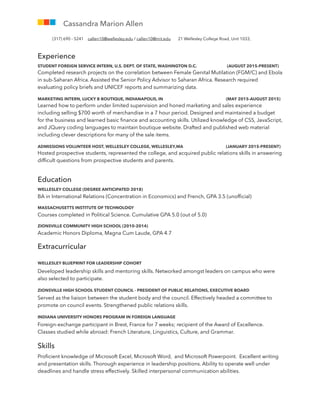 Experience
STUDENT FOREIGN SERVICE INTERN, U.S. DEPT. OF STATE, WASHINGTON D.C. (AUGUST 2015-PRESENT)
Completed research projects on the correlation between Female Genital Mutilation (FGM/C) and Ebola
in sub-Saharan Africa. Assisted the Senior Policy Advisor to Saharan Africa. Research required
evaluating policy briefs and UNICEF reports and summarizing data.
MARKETING INTERN, LUCKY B BOUTIQUE, INDIANAPOLIS, IN (MAY 2015-AUGUST 2015)
Learned how to perform under limited supervision and honed marketing and sales experience
including selling $700 worth of merchandise in a 7 hour period. Designed and maintained a budget
for the business and learned basic ﬁnance and accounting skills. Utilized knowledge of CSS, JavaScript,
and JQuery coding languages to maintain boutique website. Drafted and published web material
including clever descriptions for many of the sale items.
ADMISSIONS VOLUNTEER HOST, WELLESLEY COLLEGE, WELLESLEY,MA (JANUARY 2015-PRESENT)
Hosted prospective students, represented the college, and acquired public relations skills in answering
difﬁcult questions from prospective students and parents.
Education
WELLESLEY COLLEGE (DEGREE ANTICIPATED 2018)
BA in International Relations (Concentration in Economics) and French, GPA 3.5 (unofﬁcial)
MASSACHUSETTS INSTITUTE OF TECHNOLOGY
Courses completed in Political Science. Cumulative GPA 5.0 (out of 5.0)
ZIONSVILLE COMMUNITY HIGH SCHOOL (2010-2014)
Academic Honors Diploma, Magna Cum Laude, GPA 4.7
Extracurricular
WELLESLEY BLUEPRINT FOR LEADERSHIP COHORT
Developed leadership skills and mentoring skills. Networked amongst leaders on campus who were
also selected to participate.
ZIONSVILLE HIGH SCHOOL STUDENT COUNCIL - PRESIDENT OF PUBLIC RELATIONS, EXECUTIVE BOARD
Served as the liaison between the student body and the council. Effectively headed a committee to
promote on council events. Strengthened public relations skills.
INDIANA UNIVERSITY HONORS PROGRAM IN FOREIGN LANGUAGE
Foreign-exchange participant in Brest, France for 7 weeks; recipient of the Award of Excellence.
Classes studied while abroad: French Literature, Linguistics, Culture, and Grammar.
Skills
Proﬁcient knowledge of Microsoft Excel, Microsoft Word, and Microsoft Powerpoint. Excellent writing
and presentation skills. Thorough experience in leadership positions. Ability to operate well under
deadlines and handle stress effectively. Skilled interpersonal communication abilities.
Cassandra Marion Allen
(317) 690 - 5241 callen10@wellesley.edu / callen10@mit.edu 21 Wellesley College Road, Unit 1033,
 