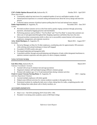 UNF’s Public Opinion Research Lab, Jacksonville, FL October 2018 – April 2019
Phone Interviewer
• Consistently ranked top interviewer for completed number of surveys and highest number of calls
• Gained practical experience in a research setting and learned more about the survey design and interview
process
• Collected copious amounts of political opinion polling data for local and national news stations
Publix Supermarkets, St. Augustine, FL November 2016 – June 2019
Cashier
• Provided excellent customer service at the front end by quickly ringing customers through, processing
payments, and properly bagging groceries and merchandise
• Performing practices such as Publix’s “Ten/Ten Rule” and “Two/Two Rule” to ensure that customers are
taken care of and appreciated throughout their shopping experience and before they leave the store
• Portrayed excellent communication skills to allow me to successfully connect/interact with customers,
employees, management, and corporate executives
Artsy Abode Boutiques, St. Augustine, FL March 2016 – August 2017
Keyholder
• Served as Manager on Duty for 10 other employees, coordinating sales for approximately 100 customers
while utilizing motivational techniques to keep staff engaged
• Exceeded a $19,000 weekly sales goal
• Developed leadership and managerial skills
• Controlled workflow through successful planning and delegation of tasks within designated timeframes to
optimize customer experience and sales goals at or above company standards
VOLUNTEER WORK
Gate River Run, Jacksonville, FL March 2019
Volunteer Coordinator Assistant
• Assisted with set-up of volunteer tent and sign-up stations
• Organized volunteer staff and helped manage different volunteer groups
• Worked with students ages 13 to 18 and mentored them during volunteer activities
Clyde E. Lassen Veterans Nursing Home, St. Augustine, FL 2011 – ongoing
Activities Department Volunteer
• Assisted multiple employees with daily agenda
• Helped create different activities for veteran residents to partake in throughout the day
• Entertained residents by reading the daily news to them, taking them for walks, completing puzzles with
them, helping them make phone calls to family members, etc.
ACCOMPLISHMENTS
• Dean’s List – Fall 2018 and Spring 2019 (Term GPA: 3.80)
• President’s List during entire academic career at SJR State College
References Upon Request
 