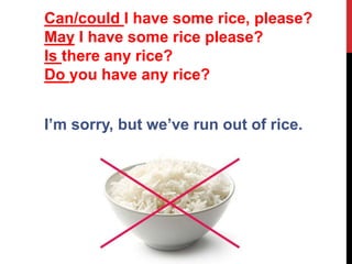 I’m sorry, but we’ve run out of rice.
Can/could I have some rice, please?
May I have some rice please?
Is there any rice?
Do you have any rice?
 