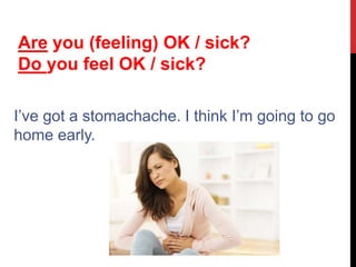 I’ve got a stomachache. I think I’m going to go
home early.
Are you (feeling) OK / sick?
Do you feel OK / sick?
 