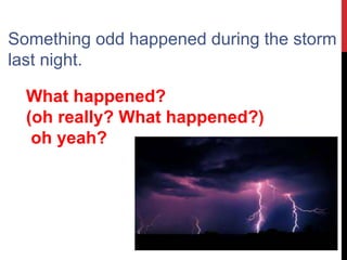 Something odd happened during the storm
last night.
What happened?
(oh really? What happened?)
oh yeah?
 