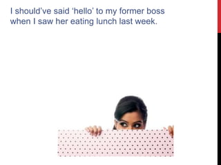 I should’ve said ‘hello’ to my former boss
when I saw her eating lunch last week.
 