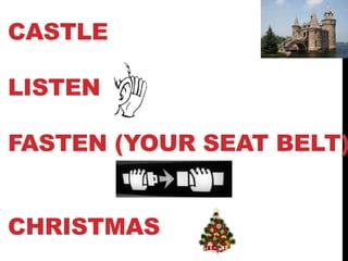 CASTLE
LISTEN
FASTEN (YOUR SEAT BELT)
CHRISTMAS
 