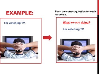EXAMPLE:
I’m watching TV.
I’m watching TV.
What are you doing?
Form the correct question for each
response.
 