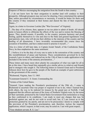 Emperor of Mexico encouraging the emigration from the South to that country: 
"...I do not know how far their emigration to another land will conduce to their 
prosperity. Although prospects may not now be cheering, I have entertained the opinion 
that, unless prevented by circumstances or necessity, it would be better for them and 
the country if they remained at their homes and shared the fate of their respective 
States...." 
Again, in a letter to Governor Letcher [the "War Governor" of Virginia]: 
"...The duty of its citizens, then, appears to me too plain to admit of doubt. All should 
unite in honest efforts to obliterate the effects of the war and to restore the blessing of 
peace. They should remain, if possible, in the country; promote harmony and good 
feeling, qualify themselves to vote and elect to the State and general legislatures wise 
and patriotic men, who will devote their abilities to the interests of the country and the 
healing of all dissensions. I have invariably recommended this course since the 
cessation of hostilities, and have endeavoured to practise it myself...." 
Also in a letter of still later date, to Captain Josiah Tatnall, of the Confederate States 
Navy, he thus emphasises the same sentiment: 
"...I believe it to be the duty of every one to unite in the restoration of the country and 
the reestablishment of peace and harmony. These considerations governed be in the 
counsels I gave to others, and induced me on the 13th of June to make application to be 
included in the terms of the amnesty proclamation...." 
These letters and many more show plainly his conception of what was right for all to 
do at this time. I have heard him repeatedly give similar advice to relatives and friends 
and to strangers who sought it. The following letters to General Grant and to President 
Johnson show how he gave to the people of the South an example of quiet submission 
to the government of the country: 
"Richmond, Virginia, June 13, 1865. 
"Lieutenant-General U. S. Grant, Commanding the 
"Armies of the United States. 
"General: Upon reading the President's proclamation of the 29th ult., I came to 
Richmond to ascertain what was proper or required of me to do, when I learned that, 
with others, the was to be indicted for treason by the grand jury at Norfolk. I had 
supposed that the officers and men of the Army of Northern Virginia were, by the terms 
of their surrender, protected by the United States Government from molestation so long 
as they conformed to its conditions. I am ready to meet any charges that may be 
preferred against me, and do not wish to avoid trail; but, if I am correct as to the 
protection granted by my parole, and am not to be prosecuted, I desire to comply with 
the provision of the President's proclamation, and, therefore, inclose the required 
application, which I request, in that event, may be acted on. I am with great respect, 
"Your obedient servant, R. E. Lee." 
 