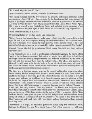 "Richmond, Virginia, June 13, 1865. 
"His Excellency Andrew Johnson, President of the United States. 
"Sir: Being excluded from the provisions of the amnesty and pardon contained in the 
proclamation of the 29th ult., I hereby apply for the benefits and full restoration of all 
rights as privileges extended to those included in its terms. I graduated at the Military 
Academy at West Point in June, 1829; resigned from the United States Army, April, 
1861; was a general in the Confederate Army, and included in the surrender of the 
Army of Northern Virginia, April 9, 1865. I have the honour to be, very respectfully, 
"Your obedient servant, R. E. Lee." 
Of this latter letter, my brother, Custis Lee, writes me: 
"When General Lee requested me to make a copy of this letter, he remarked it was but 
right for him to set an example of making a formal submission to the civil authorities, 
and that he thought, by do doing, he might possibly be in a better position to be of use 
to the Confederates who were not protected by military paroles, especially Mr. Davis." 
Colonel Charles Marshall [a grandson of Chief Justice Marshall, and Lee's military 
secretary] says: 
"...He (General Lee) set to work to use his great influence to reconcile the people of the 
South to the hard consequences of their defeat, to inspire them with hope, to lead them 
to accept, freely and frankly, the government that had been established by the result of 
the war, and thus relieve them from the military rule.... The advice and example of 
General Lee did more to incline the scale in favour of a frank and manly adoption of 
that course of conduct which tended to the restoration of peace and harmony than all 
the Federal garrisons in all the military districts." 
My father was at this time anxious to secure for himself and family a house somewhere 
in the country. He had always had a desire to be the owner of a small farm, where he 
could end his days in peace and quiet. The life in Richmond was not suited to him. He 
wanted quiet and rest, but could not get it there, for people were too attentive to him. 
So in the first days of June he mounted old Traveller and, unattended, rode down to 
"Pampatike"—some twenty-five miles—to pay a visit of several days to his relations 
there. This is an old Carter property, belonging then and now to Colonel Thomas H. 
Carter, who, but lately returned from Appomattox Court House, was living there with 
his wife and children. Colonel Carter, whose father was a first cousin of General Lee's, 
entered the Army of Northern Virginia in the spring of 1861, as captain of the "King 
William Battery," rose grade by grade by his skill and gallantry, and surrendered in the 
spring of 1865, as Colonel and Chief of Artillery of his corps at that time. He was 
highly esteemed and much beloved by my father, and our families had been intimate 
for a long time. 
"Pampatike" is a large, old-fashioned plantation, lying along the Pamunkey River, 
between the Piping Tree and New Castle ferries. Part of the house is very old, and, 
 