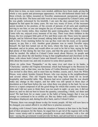 from time to time, as more rooms were needed, additions have been made, giving the 
whole a very quaint and picturesque appearance. At the old-fashioned dinner hour of 
three o'clock, my father, mounted on Traveller, unannounced, unexpected, and alone, 
rode up to the door. The horse and rider were at once recognised by Colonel Carter, and 
he was gladly welcomed by his kinsfolk. I am sure the days passed here were the 
happiest he had spent for many years. He was very weary of town, of the incessant 
unrest incident to his position, of the crowds of persons of all sorts and conditions 
striving to see him; so one can imagine the joy of master and horse when, after a hot 
ride of over twenty miles, they reached this quiet resting-place. My father, Colonel 
Carter tells me, enjoyed every moment of his stay. There were three children in the 
house, the two youngest little girls of five and three years old. These were his special 
delight, and he followed them around, talking baby-talk to them and getting them to 
talk to him. Every morning before he was up they went into his room, at his special 
request, to pay him a visit. Another great pleasure was to watch Traveller enjoy 
himself. He had him turned out on the lawn, where the June grass was very fine, 
abundant, and at its prime, and would allow no cord to be fed to him, saying he had 
had plenty of that during the last four years, and that the grass and the liberty were 
what he needed. He talked to Colonel Carter much about Mexico, its people and 
climate; also about the old families living in that neighbourhood and elsewhere in the 
State, with whom both Colonel Carter and himself were connected; but he said very 
little about the recent war, and only in answer to some direct question. 
About six miles from "Pampatike," on the same river and close to its banks, is 
"Chericoke," another old Virginia homestead, which had belonged to the Braxtons for 
generations, and, at that time, was the home of Corbin Braxton's widow. General Lee 
was invited to dine there, and to meet him my brother, cousin, and I, from the White 
House, were asked, besides General Rosser, who was staying in the neighbourhood, 
and several others. This old Virginia house had long been noted for its lavish 
hospitality and bountiful table. Mrs. Braxton had never realised that the war should 
make any change in this respect, and her table was still spread in those days of 
desolation as it had been before the war, when there was plenty in the land. So we sat 
down to a repast composed of all the good things for which that country was famous. 
John and I did not seem to think there was too much in sight—at any rate, it did not 
daunt us, and we did our best to lessen the quantity, consuming, I think, our share and 
more! We had been for so many years in the habit of being hungry that it was not 
strange we continued to be so awhile yet. But my father took a different view of the 
abundance displayed, and, during his drive back, said to Colonel Carter: 
"Thomas, there was enough dinner to-day for twenty people. All this will now have to 
be changed; you cannot afford it; we shall have to practise economy." 
In talking with Colonel Carter about the situation of farmers at that time in the South, 
and of their prospects for the future, he urged him to get rid of the negroes left on the 
farm—some ninety-odd in number, principally women and children, with a few old 
men—saying the government would provide for them, and advised him to secure white 
 