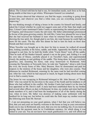 labour. The Colonel told him he had to use, for immediate needs, such force as he had, 
being unable at that time to get whites. Whereupon General Lee remarked: 
"I have always observed that wherever you find the negro, everything is going down 
around him, and wherever you find a white man, you see everything around him 
improving." 
He was thinking strongly of taking a house in the country for himself and family, and 
asked the Colonel whether he could not suggest some part of the State that might suit 
him. Colonel Carter mentioned Clarke County as representing the natural-grass section 
of Virginia, and Gloucester County the salt-water. My father unhesitatingly pronounced 
in favour of the grass-growing country. He told Mrs. Carter how pleased he was to hear 
that she had received her husband in tears when he returned from the surrender, as 
showing the true spirit, for, though glad to see him, she wept because he could fight no 
more for the cause. The day after this dinner he had to turn his back on those dear 
friends and their sweet home. 
When Traveller was brought up to the door for him to mount, he walked all around 
him, looking carefully at the horse, saddle, and bridle. Apparently the blanket was not 
arranged to suit him, for he held the bridle while "Uncle Henry" took off the saddle. 
Then he took off the blanket himself, spread it out on the grass, and, folding it to suit 
his own idea of fitness, carefully placed it on Traveller's back, and superintended 
closely the putting on and girthing of the saddle. This being done, he bade everybody 
good-bye, and, mounting his horse, rode away homeward—to Richmond. After 
crossing the Pamunkey at Newcastle ferry, he rode into "Ingleside," about a mile from 
the river, the lovely home of Mrs. Mary Braxton. Here he dismounted and paid his 
respects to the mistress of the house and her daughters, who were also cousins. That 
afternoon he reached Richmond, returning by the same road he had travelled coming 
out. After his visit, which he had enjoyed so much, he began looking about more than 
ever to find a country home. 
The house he was occupying in Richmond belonged to Mr. John Stewart, of "Brook 
Hill," who was noted for his devotion to the cause of the South and his kindness to all 
those who had suffered in the conflict. My brother Custis had rented it at the time he 
was appointed on Mr. Davis's staff. A mess had been established there by my brother 
and several other officers on duty in Richmond. In time, my mother and sister had been 
made members of it, and it had been the headquarters of all of the family during the 
war, when in town. My father was desirous of making some settlement with his 
landlord for its long use, but before he could take the final steps my mother received 
the following note from Mr. Stewart: 
"...I am not presuming on your good opinion, when I feel that you will believe me, 
first, that you and yours are heartily welcome to the house as long as your convenience 
leads you to stay in Richmond; and, next, that you owe me nothing, but, if you insist on 
paying, that the payment must be in Confederate currency, for which along it was 
rented to your son. You do not know how much gratification it is, and will afford me 
 