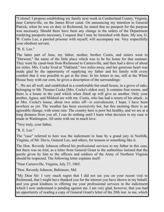 "Colonel: I propose establishing my family next week in Cumberland County, Virginia, 
near Cartersville, on the James River canal. On announcing my intention to General 
Patrick, when he was on duty in Richmond, he stated that no passport for the purpose 
was necessary. Should there have been any change in the orders of the Department 
rendering passports necessary, I request that I may be furnished with them. My son, G. 
W. Custis Lee, a paroled prisoner with myself, will accompany me. Very respectfully 
your obedient servant, 
"R. E. Lee." 
The latter part of June, my father, mother, brother Custis, and sisters went to 
"Derwent," the name of the little place which was to be his home for that summer. 
They went by canal-boat from Richmond to Cartersville, and then had a drive of about 
six miles. Mrs. Cocke lived at "Oakland," two miles away, and her generous heart was 
made glad by the opportunity of supplying my father and his family with every 
comfort that it was possible to get at the time. In his letters to me, still at the White 
House busy with our corn, he gives a description of the surroundings: 
"...We are all well, and established in a comfortable but small house, in a grove of oaks, 
belonging to Mr. Thomas Cocke [Mrs. Cocke's eldest son]. It contains four rooms, and 
there is a house in the yard which when fitted up will give us another. Only your 
mother, Agnes, and Mildred are with me. Custis, who has had a return of his attack...is 
at Mrs. Cocke's house, about two miles off—is convalescent, I hope. I have been 
nowhere as yet. The weather has been excessively hot, but this morning there is an 
agreeable change, with some rain. The country here is poor but healthy, and we are at a 
long distance from you all. I can do nothing until I learn what decision in my case is 
made in Washington. All unite with me in much love. 
"Very truly, your father, 
"R. E. Lee." 
The "case" referred to here was the indictment in June by a grand jury in Norfolk, 
Virginia, of Mr. Davis, General Lee, and others, for treason or something like it. 
The Hon. Reverdy Johnson offered his professional services to my father in this case, 
but there was no trial, as a letter from General Grant to the authorities insisted that the 
parole given by him to the officers and soldiers of the Army of Northern Virginia 
should be respected. The following letter explains itself: 
"Near Cartersville, Virginia, July 27, 1865. 
"Hon. Reverdy Johnson, Baltimore, Md. 
"My Dear Sir: I very much regret that I did not see you on your recent visit to 
Richmond, that I might have thanked you for the interest you have shown in my behalf, 
and you great kindness in offering me your professional services in the indictment 
which I now understand is pending against me. I am very glad, however, that you had 
an opportunity of reading a copy of General Grant's letter of the 20th inst. to me, which 
 