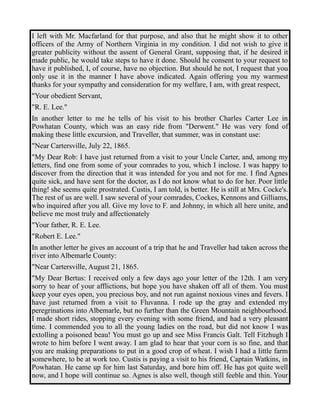 I left with Mr. Macfarland for that purpose, and also that he might show it to other 
officers of the Army of Northern Virginia in my condition. I did not wish to give it 
greater publicity without the assent of General Grant, supposing that, if he desired it 
made public, he would take steps to have it done. Should he consent to your request to 
have it published, I, of course, have no objection. But should he not, I request that you 
only use it in the manner I have above indicated. Again offering you my warmest 
thanks for your sympathy and consideration for my welfare, I am, with great respect, 
"Your obedient Servant, 
"R. E. Lee." 
In another letter to me he tells of his visit to his brother Charles Carter Lee in 
Powhatan County, which was an easy ride from "Derwent." He was very fond of 
making these little excursion, and Traveller, that summer, was in constant use: 
"Near Cartersville, July 22, 1865. 
"My Dear Rob: I have just returned from a visit to your Uncle Carter, and, among my 
letters, find one from some of your comrades to you, which I inclose. I was happy to 
discover from the direction that it was intended for you and not for me. I find Agnes 
quite sick, and have sent for the doctor, as I do not know what to do for her. Poor little 
thing! she seems quite prostrated. Custis, I am told, is better. He is still at Mrs. Cocke's. 
The rest of us are well. I saw several of your comrades, Cockes, Kennons and Gilliams, 
who inquired after you all. Give my love to F. and Johnny, in which all here unite, and 
believe me most truly and affectionately 
"Your father, R. E. Lee. 
"Robert E. Lee." 
In another letter he gives an account of a trip that he and Traveller had taken across the 
river into Albemarle County: 
"Near Cartersville, August 21, 1865. 
"My Dear Bertus: I received only a few days ago your letter of the 12th. I am very 
sorry to hear of your afflictions, but hope you have shaken off all of them. You must 
keep your eyes open, you precious boy, and not run against noxious vines and fevers. I 
have just returned from a visit to Fluvanna. I rode up the gray and extended my 
peregrinations into Albemarle, but no further than the Green Mountain neighbourhood. 
I made short rides, stopping every evening with some friend, and had a very pleasant 
time. I commended you to all the young ladies on the road, but did not know I was 
extolling a poisoned beau! You must go up and see Miss Francis Galt. Tell Fitzhugh I 
wrote to him before I went away. I am glad to hear that your corn is so fine, and that 
you are making preparations to put in a good crop of wheat. I wish I had a little farm 
somewhere, to be at work too. Custis is paying a visit to his friend, Captain Watkins, in 
Powhatan. He came up for him last Saturday, and bore him off. He has got quite well 
now, and I hope will continue so. Agnes is also well, though still feeble and thin. Your 
 