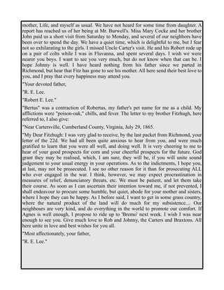 mother, Life, and myself as usual. We have not heard for some time from daughter. A 
report has reached us of her being at Mr. Burwell's. Miss Mary Cocke and her brother 
John paid us a short visit from Saturday to Monday, and several of our neighbors have 
been over to spend the day. We have a quiet time, which is delightful to me, but I fear 
not so exhilarating to the girls. I missed Uncle Carter's visit. He and his Robert rode up 
on a pair of colts while I was in Fluvanna, and spent several days. I wish we were 
nearer you boys. I want to see you very much, but do not know when that can be. I 
hope Johnny is well. I have heard nothing from his father since we parted in 
Richmond, but hear that Fitz has gone to see his mother. All here send their best love to 
you, and I pray that every happiness may attend you. 
"Your devoted father, 
"R. E. Lee. 
"Robert E. Lee." 
"Bertus" was a contraction of Robertus, my father's pet name for me as a child. My 
afflictions were "poison-oak," chills, and fever. The letter to my brother Fitzhugh, here 
referred to, I also give: 
"Near Cartersville, Cumberland County, Virginia, July 29, 1865. 
"My Dear Fitzhugh: I was very glad to receive, by the last packet from Richmond, your 
letter of the 22d. We had all been quite anxious to hear from you, and were much 
gratified to learn that you were all well, and doing well. It is very cheering to me to 
hear of your good prospects for corn and your cheerful prospects for the future. God 
grant they may be realised, which, I am sure, they will be, if you will unite sound 
judgement to your usual energy in your operations. As to the indictments, I hope you, 
at last, may not be prosecuted. I see no other reason for it than for prosecuting ALL 
who ever engaged in the war. I think, however, we may expect procrastination in 
measures of relief, denunciatory threats, etc. We must be patient, and let them take 
their course. As soon as I can ascertain their intention toward me, if not prevented, I 
shall endeavour to procure some humble, but quiet, abode for your mother and sisters, 
where I hope they can be happy. As I before said, I want to get in some grass country, 
where the natural product of the land will do much for my subsistence.... Our 
neighbours are very kind, and do everything in the world to promote our comfort. If 
Agnes is well enough, I propose to ride up to 'Bremo' next week. I wish I was near 
enough to see you. Give much love to Rob and Johnny, the Carters and Braxtons. All 
here unite in love and best wishes for you all. 
"Most affectionately, your father, 
"R. E. Lee." 
 