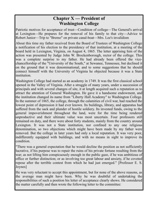 Chapter X — President of 
Washington College 
Patriotic motives for acceptance of trust—Condition of college—The General's arrival 
at Lexington—He prepares for the removal of his family to that city—Advice to 
Robert Junior—Trip to "Bremo" on private canal-boat—Mrs. Lee's invalidism 
About this time my father received from the Board of Trustees of Washington College 
a notification of his election to the presidency of that institution, at a meeting of the 
board held in Lexington, Virginia, on August 4, 1865. The letter apprising him of the 
action was presented by Judge John W. Brockenborough, rector of the college. This 
was a complete surprise to my father. He had already been offered the vice-chancellorship 
of the "University of the South," at Sewanee, Tennessee, but declined it 
on the ground that it was denominational, and to some suggestions that he should 
connect himself with the University of Virginia he objected because it was a State 
institution. 
Washington College had started as an academy in 1749. It was the first classical school 
opened in the Valley of Virginia. After a struggle of many years, under a succession of 
principals and with several changes of site, it at length acquired such a reputation as to 
attract the attention of General Washington. He gave it a handsome endowment, and 
the institution changed its name from "Liberty Hall Academy" to Washington College. 
In the summer of 1865, the college, through the calamities of civil war, had reached the 
lowest point of depression it had ever known. Its buildings, library, and apparatus had 
suffered from the sack and plunder of hostile soldiery. Its invested funds, owing to the 
general impoverishment throughout the land, were for the time being rendered 
unproductive and their ultimate value was most uncertain. Four professors still 
remained on duty, and there were about forty students, mainly from the country around 
Lexington. It was not a State institution, nor confined to any one religious 
denomination, so two objections which might have been made by my father were 
removed. But the college in later years had only a local reputation. It was very poor, 
indifferently equipped with buildings, and with no means in sight to improve its 
condition. 
"There was a general expectation that he would decline the position as not sufficiently 
lucrative, if his purpose was to repair the ruins of his private fortune resulting from the 
war; as not lifting him conspicuously enough in the public gaze, if he was ambitious of 
office or further distinction; or as involving too great labour and anxiety, if he coveted 
repose after the terrible contest from which he had just emerged." [Professor E. S. 
Joynes] 
He was very reluctant to accept this appointment, but for none of the above reasons, as 
the average man might have been. Why he was doubtful of undertaking the 
responsibilities of such a position his letter of acceptance clearly shows. He considered 
the matter carefully and then wrote the following letter to the committee: 
 