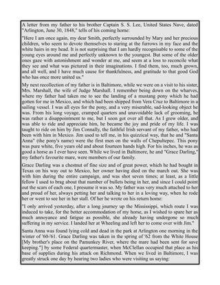A letter from my father to his brother Captain S. S. Lee, United States Nave, dated 
"Arlington, June 30, 1848," tells of his coming home: 
"Here I am once again, my dear Smith, perfectly surrounded by Mary and her precious 
children, who seem to devote themselves to staring at the furrows in my face and the 
white hairs in my head. It is not surprising that I am hardly recognisable to some of the 
young eyes around me and perfectly unknown to the youngest. But some of the older 
ones gaze with astonishment and wonder at me, and seem at a loss to reconcile what 
they see and what was pictured in their imaginations. I find them, too, much grown, 
and all well, and I have much cause for thankfulness, and gratitude to that good God 
who has once more united us." 
My next recollection of my father is in Baltimore, while we were on a visit to his sister, 
Mrs. Marshall, the wife of Judge Marshall. I remember being down on the wharves, 
where my father had taken me to see the landing of a mustang pony which he had 
gotten for me in Mexico, and which had been shipped from Vera Cruz to Baltimore in a 
sailing vessel. I was all eyes for the pony, and a very miserable, sad-looking object he 
was. From his long voyage, cramped quarters and unavoidable lack of grooming, he 
was rather a disappointment to me, but I soon got over all that. As I grew older, and 
was able to ride and appreciate him, he became the joy and pride of my life. I was 
taught to ride on him by Jim Connally, the faithful Irish servant of my father, who had 
been with him in Mexico. Jim used to tell me, in his quizzical way, that he and "Santa 
Anna" (the pony's name) were the first men on the walls of Chepultepec. This pony 
was pure white, five years old and about fourteen hands high. For his inches, he was as 
good a horse as I ever have seen. While we lived in Baltimore, he and "Grace Darling," 
my father's favourite mare, were members of our family. 
Grace Darling was a chestnut of fine size and of great power, which he had bought in 
Texas on his way out to Mexico, her owner having died on the march out. She was 
with him during the entire campaign, and was shot seven times; at least, as a little 
fellow I used to brag about that number of bullets being in her, and since I could point 
out the scars of each one, I presume it was so. My father was very much attached to her 
and proud of her, always petting her and talking to her in a loving way, when he rode 
her or went to see her in her stall. Of her he wrote on his return home: 
"I only arrived yesterday, after a long journey up the Mississippi, which route I was 
induced to take, for the better accommodation of my horse, as I wished to spare her as 
much annoyance and fatigue as possible, she already having undergone so much 
suffering in my service. I landed her at Wheeling and left her to come over with Jim." 
Santa Anna was found lying cold and dead in the park at Arlington one morning in the 
winter of '60-'61. Grace Darling was taken in the spring of '62 from the White House 
[My brother's place on the Pamunkey River, where the mare had been sent for save 
keeping."] by some Federal quartermaster, when McClellan occupied that place as his 
base of supplies during his attack on Richmond. When we lived in Baltimore, I was 
greatly struck one day by hearing two ladies who were visiting us saying: 
 
