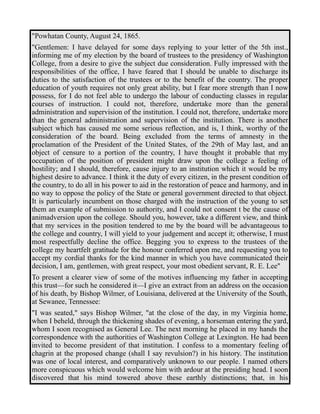 "Powhatan County, August 24, 1865. 
"Gentlemen: I have delayed for some days replying to your letter of the 5th inst., 
informing me of my election by the board of trustees to the presidency of Washington 
College, from a desire to give the subject due consideration. Fully impressed with the 
responsibilities of the office, I have feared that I should be unable to discharge its 
duties to the satisfaction of the trustees or to the benefit of the country. The proper 
education of youth requires not only great ability, but I fear more strength than I now 
possess, for I do not feel able to undergo the labour of conducting classes in regular 
courses of instruction. I could not, therefore, undertake more than the general 
administration and supervision of the institution. I could not, therefore, undertake more 
than the general administration and supervision of the institution. There is another 
subject which has caused me some serious reflection, and is, I think, worthy of the 
consideration of the board. Being excluded from the terms of amnesty in the 
proclamation of the President of the United States, of the 29th of May last, and an 
object of censure to a portion of the country, I have thought it probable that my 
occupation of the position of president might draw upon the college a feeling of 
hostility; and I should, therefore, cause injury to an institution which it would be my 
highest desire to advance. I think it the duty of every citizen, in the present condition of 
the country, to do all in his power to aid in the restoration of peace and harmony, and in 
no way to oppose the policy of the State or general government directed to that object. 
It is particularly incumbent on those charged with the instruction of the young to set 
them an example of submission to authority, and I could not consent t be the cause of 
animadversion upon the college. Should you, however, take a different view, and think 
that my services in the position tendered to me by the board will be advantageous to 
the college and country, I will yield to your judgement and accept it; otherwise, I must 
most respectfully decline the office. Begging you to express to the trustees of the 
college my heartfelt gratitude for the honour conferred upon me, and requesting you to 
accept my cordial thanks for the kind manner in which you have communicated their 
decision, I am, gentlemen, with great respect, your most obedient servant, R. E. Lee" 
To present a clearer view of some of the motives influencing my father in accepting 
this trust—for such he considered it—I give an extract from an address on the occasion 
of his death, by Bishop Wilmer, of Louisiana, delivered at the University of the South, 
at Sewanee, Tennessee: 
"I was seated," says Bishop Wilmer, "at the close of the day, in my Virginia home, 
when I beheld, through the thickening shades of evening, a horseman entering the yard, 
whom I soon recognised as General Lee. The next morning he placed in my hands the 
correspondence with the authorities of Washington College at Lexington. He had been 
invited to become president of that institution. I confess to a momentary feeling of 
chagrin at the proposed change (shall I say revulsion?) in his history. The institution 
was one of local interest, and comparatively unknown to our people. I named others 
more conspicuous which would welcome him with ardour at the presiding head. I soon 
discovered that his mind towered above these earthly distinctions; that, in his 
 