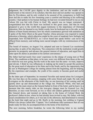 judgement, the CAUSE gave dignity to the institution, and not the wealth of its 
endowment or the renown of its scholars; that this door and not another was opened to 
him by Providence, and he only wished to be assured of his competency to fulfil his 
trust and this to make his few remaining years a comfort and blessing to his suffering 
country. I had spoken to his human feelings; he had now revealed himself to me as one 
'whose life was hid with Christ in God.' My speech was no longer restrained. I 
congratulated him that his heart was inclined to this great cause, and that he was 
prepared to give to the world this august testimony to the importance of Christian 
education. How he listened to my feeble words; how he beckoned me to his side, as the 
fulness of heart found utterance; how his whole countenance glowed with animation as 
I spoke of the Holy Ghost as the great Teacher, whose presence was required to make 
education a blessing, which otherwise might be the curse of mankind; how feelingly he 
responded, how ELOQUENTLY, as I never heard him speak before—can never be 
effaced from memory; and nothing more sacred mingles with my reminiscences of the 
dead." 
The board of trustees, on August 31st, adopted and sent to General Lee resolutions 
saying that, in spite of his objections, "his connection with the institution would greatly 
promote its prosperity and advance the general interest of education, and urged him to 
enter upon his duties as president at his earliest convenience." 
My father had had nearly four years' experience in the charge of young men at West 
Point. The conditions at that place, to be sure, were very different from those at the one 
to which he was now going, but the work in the main was the same—to train, improve 
and elevate. I think he was influenced, in making up his mind to accept this position, 
by the great need of education in his State and in the South, and by the opportunity that 
he saw at Washington College for starting almost from the beginning, and for helping, 
by his experience and example, the youth of his country to become good and useful 
citizens. 
In the latter part of September, he mounted Traveller and started alone for Lexington. 
He was four days on the journey, stopping with some friend each night. He rode into 
Lexington on the afternoon of the fourth day, no one knowing of his coming until he 
quietly drew up and dismounted at the village inn. Professor White, who had just 
turned into the main street as the General halted in front of the hotel, said he knew in a 
moment that this stately rider on the iron-gray charger must be General Lee. He, 
therefore, at once went forward, as two or three old soldiers gathered around to help 
the General down, and insisted on taking him to the home of Colonel Reid, the 
professor's father-in-law, where he had already been invited to stay. My father, with his 
usual consideration for others, as it was late in the afternoon, had determined to remain 
at the hotel that night and go to Mr. Reid's in the morning; but yielding to Captain 
White's (he always called him "Captain," his Confederate title) assurances that all was 
made ready for him, he accompanied him to the home of his kind host. 
The next morning, before breakfast, he wrote the following letter to my mother 
 