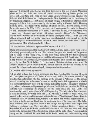 Yesterday I procured some horses and took them up to the top of Jump Mountain, 
where we had one of the most beautiful views I ever saw. To-day I could get but one 
horse, and Miss Belle and I rode up Hays Creek Valley, which possessed beauties of a 
different kind. I shall return to Lexington on the 29th. I perceive, as yet, no change in 
my rheumatic affection.... Tell Custis I am much obliged to him for his attention to my 
baggage. All the articles enumerated by him arrived safely at Colonel Reid's Thursday 
morning early. I also received the package of letters he sent.... I hope he may receive 
the appointment at the V. M. I. Everyone interested has expressed a desire he should do 
so, and I am more desirous than all of them. If he comes by land, he will find the route 
I took very pleasant, and about 108 miles, namely: 'Bremo'—Dr. Wilmer's— 
Waynesboro'—Greenville. He will find me at the Lexington Hotel.... I wish you were 
all here with me. I feel very solitary and miss you all dreadfully. Give much love to the 
girls and boys—kind remembrances to Mrs. P., Miss Louisa, and Mrs. Thos. Cocke. I 
have no news. Most affectionately, R. E. Lee. 
"P.S.—Annie and Belle send a great deal of love to all. R. E. L." 
These little excursions and the meeting with old friends and dear cousins were sources 
of real enjoyment and grateful rest. The pains of the past, the worries of the present, 
and the cares for the future were, for the time being, banished. My father earnestly 
desired a quiet, informal inauguration, and his wish was gratified. On October 2, 1865, 
in the presence of the trustees, professors and students, after solemn and appropriate 
prayer by the Rev. W. S. White, D. D., the oldest Christian minister in the town [the 
father of Professor (or "Captain") White], he took the oath of office as required by the 
laws of the college, and was thus legally inaugurated as its president. 
On October 3d he wrote my mother: 
"...I am glad to hear that Rob is improving, and hope you had the pleasure of seeing 
Mr. Dana [Our old pastor of Christ's Church, Alexandria, the trusted friend of my 
grandmother and mother, who had baptised all the children at Arlington].... The college 
opened yesterday, and a fine set of youths, about fifty, made their appearance in a body. 
It is supposed that many more will be coming during the month. The scarcity of money 
everywhere embarrasses all proceedings. General Smith informs me that the Military 
Institute will commence its exercises on the 16th inst.; and that Custis was 
unanimously elected to the chair of Civil Engineering [The Virginia Military Institute, 
a State institution, modelled after the U. S. Military Academy at West Point, was 
located in Lexington, and its grounds adjoined those of Washington College. Since its 
foundation in 1839, unto this time, General F. H. Smith had been its superintendent.]. I 
am living at the Lexington Hotel, and he must come there if he comes up.... The ladies 
have furnished me a very nice room in the college for my office; new carpet from 
Baltimore, curtains, etc. They are always doing something kind.... I came up 
September 30th from the Baths. Annie and Miss Belle still there and very well. They 
expect to be here on the 10th.... You tell me nothing of the girls. I hope Agnes is getting 
strong and fat. I wished for them both at the Baths. Annie and Belle were my only 
 