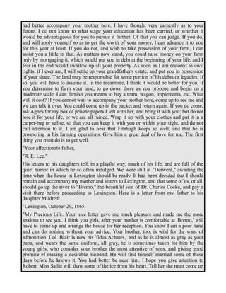 had better accompany your mother here. I have thought very earnestly as to your 
future. I do not know to what stage your education has been carried, or whether it 
would be advantageous for you to pursue it further. Of that you can judge. If you do, 
and will apply yourself so as to get the worth of your money, I can advance it to you 
for this year at least. If you do not, and wish to take possession of your farm, I can 
assist you a little in that. As matters now stand, you could raise money on your farm 
only by mortgaging it, which would put you in debt at the beginning of your life, and I 
fear in the end would swallow up all your property. As soon as I am restored to civil 
rights, if I ever am, I will settle up your grandfather's estate, and put you in possession 
of your share. The land may be responsible for some portion of his debts or legacies. If 
so, you will have to assume it. In the meantime, I think it would be better for you, if 
you determine to farm your land, to go down there as you propose and begin on a 
moderate scale. I can furnish you means to buy a team, wagon, implements, etc. What 
will it cost? If you cannot wait to accompany your mother here, come up to see me and 
we can talk it over. You could come up in the packet and return again. If you do come, 
ask Agnes for my box of private papers I left with her, and bring it with you; but do not 
lose it for your life, or we are all ruined. Wrap it up with your clothes and put it in a 
carpet-bag or valise, so that you can keep it with you or within your sight, and do not 
call attention to it. I am glad to hear that Fitzhugh keeps so well, and that he is 
prospering in his farming operations. Give him a great deal of love for me. The first 
thing you must do is to get well. 
"Your affectionate father, 
"R. E. Lee." 
His letters to his daughters tell, in a playful way, much of his life, and are full of the 
quiet humor in which he so often indulged. We were still at "Derwent," awaiting the 
time when the house in Lexington should be ready. It had been decided that I should 
remain and accompany my mother and sisters to Lexington, and that some of us, or all, 
should go up the river to "Bremo," the beautiful seat of Dr. Charles Cocke, and pay a 
visit there before proceeding to Lexington. Here is a letter from my father to his 
daughter Mildred: 
"Lexington, October 29, 1865. 
"My Precious Life: Your nice letter gave me much pleasure and made me the more 
anxious to see you. I think you girls, after your mother is comfortable at 'Bremo,' will 
have to come up and arrange the house for her reception. You know I am a poor hand 
and can do nothing without your advice. Your brother, too, is wild for the want of 
admonition. Col. Blair is now his 'fidus Achates,' and as he is almost as gray as your 
papa, and wears the same uniform, all gray, he is sometimes taken for him by the 
young girls, who consider your brother the most attentive of sons, and giving good 
promise of making a desirable husband. He will find himself married some of these 
days before he knows it. You had better be near him. I hope you give attention to 
Robert. Miss Sallie will thaw some of the ice from his heart. Tell her she must come up 
 