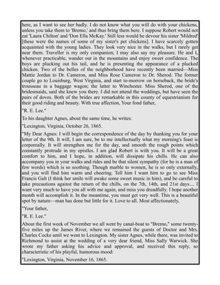 here, as I want to see her badly. I do not know what you will do with your chickens, 
unless you take them to 'Bremo,' and thus bring them here. I suppose Robert would not 
eat 'Laura Chilton' and 'Don Ella McKay.' Still less would he devour his sister 'Mildred' 
[these were the names of some of my sister's pet chickens]. I have scarcely gotten 
acquainted with the young ladies. They look very nice in the walks, but I rarely get 
near them. Traveller is my only companion; I may also say my pleasure. He and I, 
whenever practicable, wander out in the mountains and enjoy sweet confidence. The 
boys are plucking out his tail, and he is presenting the appearance of a plucked 
chicken. Two of the belles of the neighborhood have recently been married—Miss 
Mattie Jordan to Dr. Cameron, and Miss Rose Cameron to Dr. Sherod. The former 
couple go to Louisburg, West Virginia, and start to-morrow on horseback, the bride's 
trousseau in a baggage wagon; the latter to Winchester. Miss Sherod, one of the 
bridesmaids, said she knew you there. I did not attend the weddings, but have seen the 
pairs of doves. Both of the brides are remarkable in this county of equestrianism for 
their good riding and beauty. With true affection, Your fond father, 
"R. E. Lee." 
To his daughter Agnes, about the same time, he writes: 
"Lexington, Virginia, October 26, 1865. 
"My Dear Agnes: I will begin the correspondence of the day by thanking you for your 
letter of the 9th. It will, I am sure, be to me intellectually what my morning's feast is 
corporeally. It will strengthen me for the day, and smooth the rough points which 
constantly protrude in my epistles. I am glad Robert is with you. It will be a great 
comfort to him, and I hope, in addition, will dissipate his chills. He can also 
accompany you in your walks and rides and be that silent sympathy (for he is a man of 
few words) which is so soothing. Though marble to women, he is so only externally, 
and you will find him warm and cheering. Tell him I want him to go to see Miss 
Francis Galt (I think her smile will awake some sweet music in him), and be careful to 
take precautions against the return of the chills, on the 7th, 14th, and 21st days.... I 
want very much to have you all with me again, and miss you dreadfully. I hope another 
month will accomplish it. In the meantime, you must get very well. This is a beautiful 
spot by nature—man has done but little for it. Love to all. Most affectionately, 
"Your father, 
"R. E. Lee." 
About the first week of November we all went by canal-boat to "Bremo," some twenty-five 
miles up the James River, where we remained the guests of Doctor and Mrs. 
Charles Cocke until we went to Lexington. My sister Agnes, while there, was invited to 
Richmond to assist at the wedding of a very dear friend, Miss Sally Warwick. She 
wrote my father asking his advice and approval, and received this reply, so 
characteristic of his playful, humorous mood: 
"Lexington, Virginia, November 16, 1865. 
 