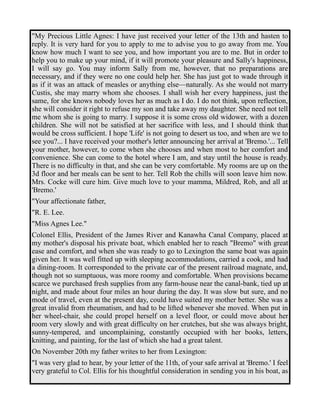 "My Precious Little Agnes: I have just received your letter of the 13th and hasten to 
reply. It is very hard for you to apply to me to advise you to go away from me. You 
know how much I want to see you, and how important you are to me. But in order to 
help you to make up your mind, if it will promote your pleasure and Sally's happiness, 
I will say go. You may inform Sally from me, however, that no preparations are 
necessary, and if they were no one could help her. She has just got to wade through it 
as if it was an attack of measles or anything else—naturally. As she would not marry 
Custis, she may marry whom she chooses. I shall wish her every happiness, just the 
same, for she knows nobody loves her as much as I do. I do not think, upon reflection, 
she will consider it right to refuse my son and take away my daughter. She need not tell 
me whom she is going to marry. I suppose it is some cross old widower, with a dozen 
children. She will not be satisfied at her sacrifice with less, and I should think that 
would be cross sufficient. I hope 'Life' is not going to desert us too, and when are we to 
see you?... I have received your mother's letter announcing her arrival at 'Bremo.'... Tell 
your mother, however, to come when she chooses and when most to her comfort and 
convenience. She can come to the hotel where I am, and stay until the house is ready. 
There is no difficulty in that, and she can be very comfortable. My rooms are up on the 
3d floor and her meals can be sent to her. Tell Rob the chills will soon leave him now. 
Mrs. Cocke will cure him. Give much love to your mamma, Mildred, Rob, and all at 
'Bremo.' 
"Your affectionate father, 
"R. E. Lee. 
"Miss Agnes Lee." 
Colonel Ellis, President of the James River and Kanawha Canal Company, placed at 
my mother's disposal his private boat, which enabled her to reach "Bremo" with great 
ease and comfort, and when she was ready to go to Lexington the same boat was again 
given her. It was well fitted up with sleeping accommodations, carried a cook, and had 
a dining-room. It corresponded to the private car of the present railroad magnate, and, 
though not so sumptuous, was more roomy and comfortable. When provisions became 
scarce we purchased fresh supplies from any farm-house near the canal-bank, tied up at 
night, and made about four miles an hour during the day. It was slow but sure, and no 
mode of travel, even at the present day, could have suited my mother better. She was a 
great invalid from rheumatism, and had to be lifted whenever she moved. When put in 
her wheel-chair, she could propel herself on a level floor, or could move about her 
room very slowly and with great difficulty on her crutches, but she was always bright, 
sunny-tempered, and uncomplaining, constantly occupied with her books, letters, 
knitting, and painting, for the last of which she had a great talent. 
On November 20th my father writes to her from Lexington: 
"I was very glad to hear, by your letter of the 11th, of your safe arrival at 'Bremo.' I feel 
very grateful to Col. Ellis for his thoughtful consideration in sending you in his boat, as 
 