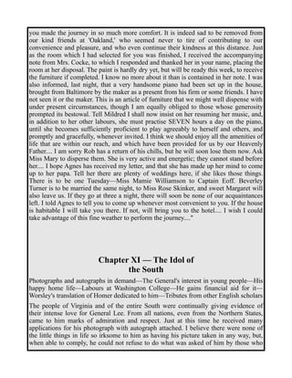 you made the journey in so much more comfort. It is indeed sad to be removed from 
our kind friends at 'Oakland,' who seemed never to tire of contributing to our 
convenience and pleasure, and who even continue their kindness at this distance. Just 
as the room which I had selected for you was finished, I received the accompanying 
note from Mrs. Cocke, to which I responded and thanked her in your name, placing the 
room at her disposal. The paint is hardly dry yet, but will be ready this week, to receive 
the furniture if completed. I know no more about it than is contained in her note. I was 
also informed, last night, that a very handsome piano had been set up in the house, 
brought from Baltimore by the maker as a present from his firm or some friends. I have 
not seen it or the maker. This is an article of furniture that we might well dispense with 
under present circumstances, though I am equally obliged to those whose generosity 
prompted its bestowal. Tell Mildred I shall now insist on her resuming her music, and, 
in addition to her other labours, she must practise SEVEN hours a day on the piano, 
until she becomes sufficiently proficient to play agreeably to herself and others, and 
promptly and gracefully, whenever invited. I think we should enjoy all the amenities of 
life that are within our reach, and which have been provided for us by our Heavenly 
Father.... I am sorry Rob has a return of his chills, but he will soon lose them now. Ask 
Miss Mary to disperse them. She is very active and energetic; they cannot stand before 
her.... I hope Agnes has received my letter, and that she has made up her mind to come 
up to her papa. Tell her there are plenty of weddings here, if she likes those things. 
There is to be one Tuesday—Miss Mamie Williamson to Captain Eoff. Beverley 
Turner is to be married the same night, to Miss Rose Skinker, and sweet Margaret will 
also leave us. If they go at three a night, there will soon be none of our acquaintances 
left. I told Agnes to tell you to come up whenever most convenient to you. If the house 
is habitable I will take you there. If not, will bring you to the hotel.... I wish I could 
take advantage of this fine weather to perform the journey...." 
Chapter XI — The Idol of 
the South 
Photographs and autographs in demand—The General's interest in young people—His 
happy home life—Labours at Washington College—He gains financial aid for it— 
Worsley's translation of Homer dedicated to him—Tributes from other English scholars 
The people of Virginia and of the entire South were continually giving evidence of 
their intense love for General Lee. From all nations, even from the Northern States, 
came to him marks of admiration and respect. Just at this time he received many 
applications for his photograph with autograph attached. I believe there were none of 
the little things in life so irksome to him as having his picture taken in any way, but, 
when able to comply, he could not refuse to do what was asked of him by those who 
 