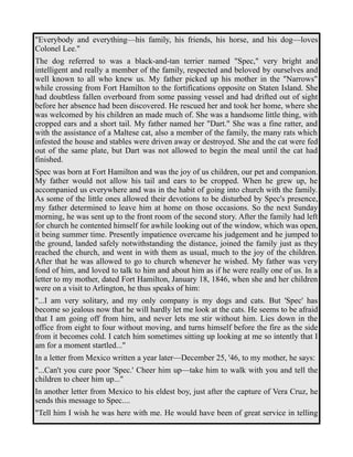 "Everybody and everything—his family, his friends, his horse, and his dog—loves 
Colonel Lee." 
The dog referred to was a black-and-tan terrier named "Spec," very bright and 
intelligent and really a member of the family, respected and beloved by ourselves and 
well known to all who knew us. My father picked up his mother in the "Narrows" 
while crossing from Fort Hamilton to the fortifications opposite on Staten Island. She 
had doubtless fallen overboard from some passing vessel and had drifted out of sight 
before her absence had been discovered. He rescued her and took her home, where she 
was welcomed by his children an made much of. She was a handsome little thing, with 
cropped ears and a short tail. My father named her "Dart." She was a fine ratter, and 
with the assistance of a Maltese cat, also a member of the family, the many rats which 
infested the house and stables were driven away or destroyed. She and the cat were fed 
out of the same plate, but Dart was not allowed to begin the meal until the cat had 
finished. 
Spec was born at Fort Hamilton and was the joy of us children, our pet and companion. 
My father would not allow his tail and ears to be cropped. When he grew up, he 
accompanied us everywhere and was in the habit of going into church with the family. 
As some of the little ones allowed their devotions to be disturbed by Spec's presence, 
my father determined to leave him at home on those occasions. So the next Sunday 
morning, he was sent up to the front room of the second story. After the family had left 
for church he contented himself for awhile looking out of the window, which was open, 
it being summer time. Presently impatience overcame his judgement and he jumped to 
the ground, landed safely notwithstanding the distance, joined the family just as they 
reached the church, and went in with them as usual, much to the joy of the children. 
After that he was allowed to go to church whenever he wished. My father was very 
fond of him, and loved to talk to him and about him as if he were really one of us. In a 
letter to my mother, dated Fort Hamilton, January 18, 1846, when she and her children 
were on a visit to Arlington, he thus speaks of him: 
"...I am very solitary, and my only company is my dogs and cats. But 'Spec' has 
become so jealous now that he will hardly let me look at the cats. He seems to be afraid 
that I am going off from him, and never lets me stir without him. Lies down in the 
office from eight to four without moving, and turns himself before the fire as the side 
from it becomes cold. I catch him sometimes sitting up looking at me so intently that I 
am for a moment startled..." 
In a letter from Mexico written a year later—December 25, '46, to my mother, he says: 
"...Can't you cure poor 'Spec.' Cheer him up—take him to walk with you and tell the 
children to cheer him up..." 
In another letter from Mexico to his eldest boy, just after the capture of Vera Cruz, he 
sends this message to Spec.... 
"Tell him I wish he was here with me. He would have been of great service in telling 
 