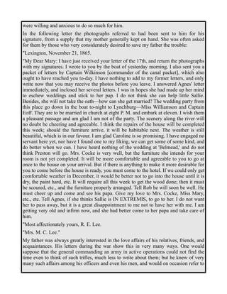 were willing and anxious to do so much for him. 
In the following letter the photographs referred to had been sent to him for his 
signature, from a supply that my mother generally kept on hand. She was often asked 
for them by those who very considerately desired to save my father the trouble: 
"Lexington, November 21, 1865. 
"My Dear Mary: I have just received your letter of the 17th, and return the photographs 
with my signatures. I wrote to you by the boat of yesterday morning. I also sent you a 
packet of letters by Captain Wilkinson [commander of the canal packet], which also 
ought to have reached you to-day. I have nothing to add to my former letters, and only 
write now that you may receive the photos before you leave. I answered Agnes' letter 
immediately, and inclosed her several letters. I was in hopes she had made up her mind 
to eschew weddings and stick to her pap. I do not think she can help little Sallie. 
Besides, she will not take the oath—how can she get married? The wedding party from 
this place go down in the boat to-night to Lynchburg—Miss Williamson and Captain 
Eoff. They are to be married in church at eight P. M. and embark at eleven. I wish them 
a pleasant passage and am glad I am not of the party. The scenery along the river will 
no doubt be cheering and agreeable. I think the repairs of the house will be completed 
this week; should the furniture arrive, it will be habitable next. The weather is still 
beautiful, which is in our favour. I am glad Caroline is so promising. I have engaged no 
servant here yet, nor have I found one to my liking, we can get some of some kind, and 
do better when we can. I have heard nothing of the wedding at 'Belmead,' and do not 
think Preston will go. Mrs. Cocke is very well, but the furniture she intends for your 
room is not yet completed. It will be more comfortable and agreeable to you to go at 
once to the house on your arrival. But if there is anything to make it more desirable for 
you to come before the house is ready, you must come to the hotel. If we could only get 
comfortable weather in December, it would be better not to go into the house until it is 
dry, the paint hard, etc. It will require all this week to get the wood done; then it must 
be scoured, etc., and the furniture properly arranged. Tell Rob he will soon be well. He 
must cheer up and come and see his papa. Give my love to Mrs. Cocke, Miss Mary, 
etc., etc. Tell Agnes, if she thinks Sallie is IN EXTREMIS, to go to her. I do not want 
her to pass away, but it is a great disappointment to me not to have her with me. I am 
getting very old and infirm now, and she had better come to her papa and take care of 
him. 
"Most affectionately yours, R. E. Lee. 
"Mrs. M. C. Lee." 
My father was always greatly interested in the love affairs of his relatives, friends, and 
acquaintances. His letters during the war show this in very many ways. One would 
suppose that the general commanding an army in active operations could not find the 
time even to think of such trifles, much less to write about them; but he knew of very 
many such affairs among his officers and even his men, and would on occasion refer to 
 