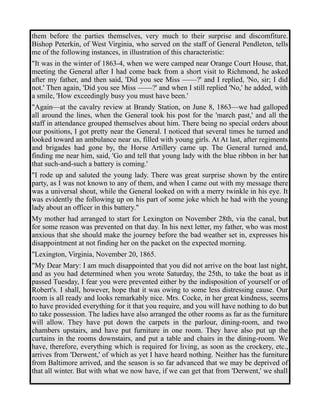 them before the parties themselves, very much to their surprise and discomfiture. 
Bishop Peterkin, of West Virginia, who served on the staff of General Pendleton, tells 
me of the following instances, in illustration of this characteristic: 
"It was in the winter of 1863-4, when we were camped near Orange Court House, that, 
meeting the General after I had come back from a short visit to Richmond, he asked 
after my father, and then said, 'Did you see Miss ——?' and I replied, 'No, sir; I did 
not.' Then again, 'Did you see Miss ——?' and when I still replied 'No,' he added, with 
a smile, 'How exceedingly busy you must have been.' 
"Again—at the cavalry review at Brandy Station, on June 8, 1863—we had galloped 
all around the lines, when the General took his post for the 'march past,' and all the 
staff in attendance grouped themselves about him. There being no special orders about 
our positions, I got pretty near the General. I noticed that several times he turned and 
looked toward an ambulance near us, filled with young girls. At At last, after regiments 
and brigades had gone by, the Horse Artillery came up. The General turned and, 
finding me near him, said, 'Go and tell that young lady with the blue ribbon in her hat 
that such-and-such a battery is coming.' 
"I rode up and saluted the young lady. There was great surprise shown by the entire 
party, as I was not known to any of them, and when I came out with my message there 
was a universal shout, while the General looked on with a merry twinkle in his eye. It 
was evidently the following up on his part of some joke which he had with the young 
lady about an officer in this battery." 
My mother had arranged to start for Lexington on November 28th, via the canal, but 
for some reason was prevented on that day. In his next letter, my father, who was most 
anxious that she should make the journey before the bad weather set in, expresses his 
disappointment at not finding her on the packet on the expected morning. 
"Lexington, Virginia, November 20, 1865. 
"My Dear Mary: I am much disappointed that you did not arrive on the boat last night, 
and as you had determined when you wrote Saturday, the 25th, to take the boat as it 
passed Tuesday, I fear you were prevented either by the indisposition of yourself or of 
Robert's. I shall, however, hope that it was owing to some less distressing cause. Our 
room is all ready and looks remarkably nice. Mrs. Cocke, in her great kindness, seems 
to have provided everything for it that you require, and you will have nothing to do but 
to take possession. The ladies have also arranged the other rooms as far as the furniture 
will allow. They have put down the carpets in the parlour, dining-room, and two 
chambers upstairs, and have put furniture in one room. They have also put up the 
curtains in the rooms downstairs, and put a table and chairs in the dining-room. We 
have, therefore, everything which is required for living, as soon as the crockery, etc., 
arrives from 'Derwent,' of which as yet I have heard nothing. Neither has the furniture 
from Baltimore arrived, and the season is so far advanced that we may be deprived of 
that all winter. But with what we now have, if we can get that from 'Derwent,' we shall 
 