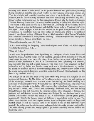 do very well. There is some report of the packets between this place and Lynchburg 
being withdrawn from the line, which renders me more uneasy about your journey up. 
This is a bright and beautiful morning, and there is no indication of a change of 
weather, but the season is very uncertain, and snow and ice may be upon us any day. I 
think you had better come now the first opportunity. Do not take the boat which passes 
'Bremo' Saturday. It reaches Lynchburg Sunday morning, arriving here Monday night. 
You would in that case have to lie at the wharf at Lynchburg all day Sunday. I have 
heard of Agnes' arrival in Richmond, and shall be happy to have 'Precious Life' write 
me again. I have engaged a man for the balance of the year, who professes to know 
everything. He can at least make up fires, and go on errands, and attend to the yard and 
stable. I have heard nothing of Jimmy. Give my kind regards to all at 'Bremo.' Custis is 
well and went to the boat to meet you this morning. The boat stops one and one-quarter 
miles from town. Remain aboard until we come. 
"Most affectionately yours, R. E. Lee. 
"P.S.—Since writing the foregoing I have received your letter of the 28th. I shall expect 
you Saturday morning. R. E. L. 
"Mrs. M. C. Lee." 
At this time the packet-boat from Lynchburg to Lexington, via the James River and 
Kanawha Canal, was the easiest way of reaching Lexington from the outside world. It 
was indeed the only way, except by stage from Goshen, twenty-one miles distant, a 
station of the Chesapeake & Ohio R. R. The canal ran from Lynchburg to Richmond, 
and just after the war did a large business. The boats were very uncertain in their 
schedules, and my father was therefore very particular in his directions to my mother, 
to insure her as far as he could a comfortable journey [my father was not aware, when 
he wrote such explicit directions about the route, that Colonel Ellis had again put his 
boat at my mother's service]. 
We did get off at last, and after a very comfortable trip arrived at Lexington on the 
morning of December 2d. My father, on Traveller, was there to meet us, and, putting us 
all in a carriage, escorted us to our new home. On arriving, we found awaiting us a 
delicious breakfast sent by Mrs. Nelson, the wife of Professor Nelson. The house was 
in good order—thanks to the ladies of Lexington—but rather bare of furniture, except 
my mother's rooms. Mrs. Cocke had completely furnished them, and her loving 
thoughtfulness had not forgotten the smallest detail. Mrs. Margaret J. Preston, the 
talented and well-known poetess, had drawn the designs for the furniture, and a one-armed 
Confederate soldier had made it all. A handsomely carved grand piano, 
presented by Stieff, the famous maker of Baltimore, stood alone in the parlour. The 
floors were covered with the carpets rescued from Arlington—much too large and 
folded under to suit the reduced size of the rooms. Some of the bedrooms were 
partially furnished, and the dining-room had enough in it to make us very comfortable. 
We were all very grateful and happy—glad to get home—the only one we had had for 
four long years. 
 
