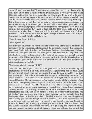 pretty inkstand, and say that I'll need no reminder of her, but I do not know when I 
shall make up my mind to stain it with ink. I was very glad to receive your letter of the 
26th, and to think that you were mindful of us. I know you do not wish to be away, 
though you are striving to get as far away as possible. When you reach Norfolk, you 
will be so convenient to New York, whence steamers depart almost daily for Europe. 
Let us know when you sail. But I do not write to restrain your movements, though you 
know how solitary I am without you. I inclose...which, with what I gave Mildred, I 
hope will answer your purpose. Send me or bring me the photographs I asked for. I like 
them of the last edition; they seem to take with the little school-girls, and I have 
nothing else to give them. I hope you will have a safe and pleasant trip. Tell Mr. 
Warwick I shall sorrow with him to-night—though I believe Mrs. Lee is right. 
Remember me to all friends, and believe me, 
"Your devoted father, R. E. Lee. 
"Miss Agnes Lee." 
The latter part of January my father was sent by the board of trustees to Richmond to 
converse with the Committee on Education of the Virginia Legislature, then in session, 
as to some funds of the State held by Washington College. His mission was, I believe, 
successful, and great material aid was gained. He remained no long than was 
absolutely necessary, and, returning to his duties at Lexington, encountered a severe 
snow-storm. The difficulties he had to overcome are described in the following letter to 
his daughter Agnes, whom he had met in Richmond, and who had gone from there to 
visit some friends in Norfolk: 
"Lexington, Virginia, January 29, 1866. 
"My Precious Little Agnes: I have received your letter of the 17th, transmitting the 
photographs, for which I am very much obliged. I returned the one for Miss Laura 
Lippett, whom I wish I could see once again. It would be more agreeable to me than 
any photograph. I had quite a successful journey up, notwithstanding the storm. The 
snow increased as we approached the mountains, and night had set in before we 
reached Staunton. The next morning, before sunrise, in spite of the predictions of the 
wise ones, I took passage on the single car which was attached to the locomotive, and 
arrived at Goshen about 10 A. M., where, after some little encouragement, the stage-driver 
attached his horses to the stage, and we started slowly through the mountains, 
breaking the track. On reaching the Baths, the North River was unfordable, but I was 
ferried across in a skiff, with all my bundles (I picked up two more in Staunton and one 
at Goshen) and packages, and took a stage detained on the opposite bank for 
Lexington, where I arrived in good time. I found all as well as usual, and disappointed 
at not seeing you with me, though I was not expected. I told them how anxious you 
were to come with me, and how you wanted to see them, but that you looked so 
wretchedly I could not encourage you. I hope you are now in Norfolk, and that the fish 
and oysters will fatten you and cure your feet!... But get strong and keep well, and do 
not wear yourself out in the pursuit of pleasure. I hope you will soon join us, and that 
 